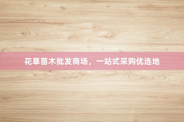 花草苗木批发商场，一站式采购优选地