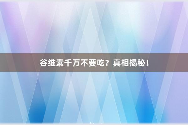 谷维素千万不要吃？真相揭秘！