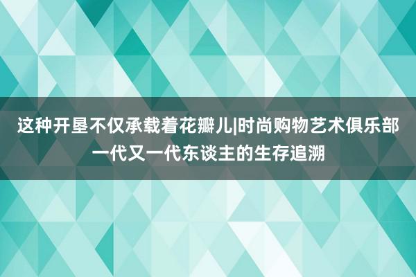 这种开垦不仅承载着花瓣儿|时尚购物艺术俱乐部一代又一代东谈主的生存追溯