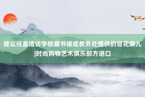 提议径直造访学校藏书楼或教务处提供的官花瓣儿|时尚购物艺术俱乐部方进口
