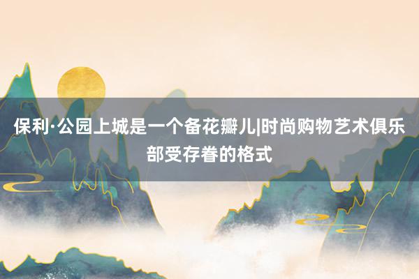 保利·公园上城是一个备花瓣儿|时尚购物艺术俱乐部受存眷的格式
