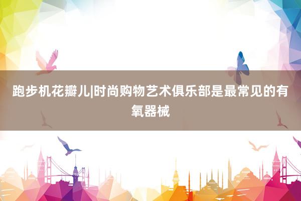 跑步机花瓣儿|时尚购物艺术俱乐部是最常见的有氧器械